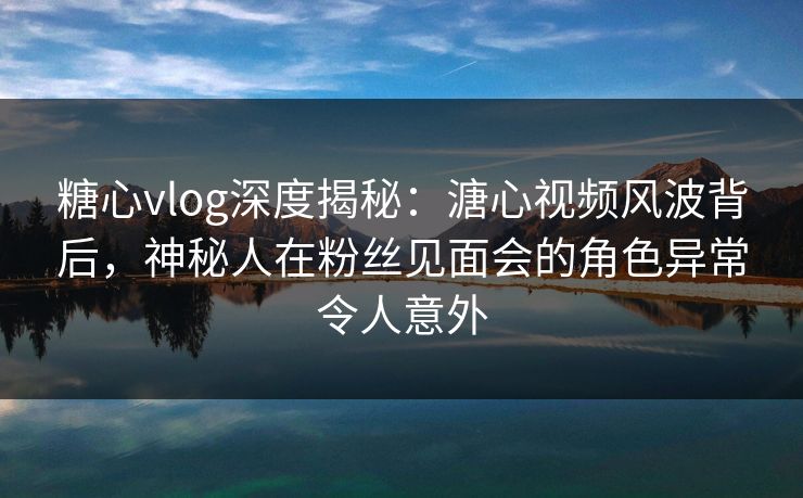 糖心vlog深度揭秘：溏心视频风波背后，神秘人在粉丝见面会的角色异常令人意外