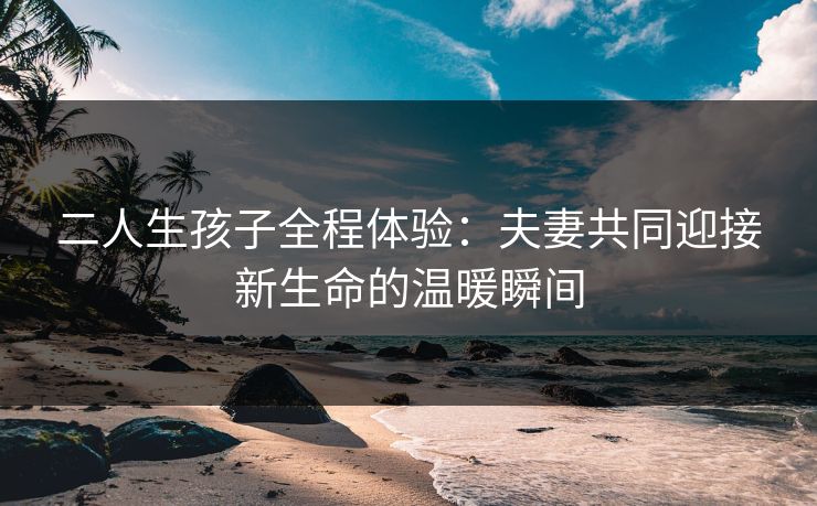 二人生孩子全程体验：夫妻共同迎接新生命的温暖瞬间  第1张