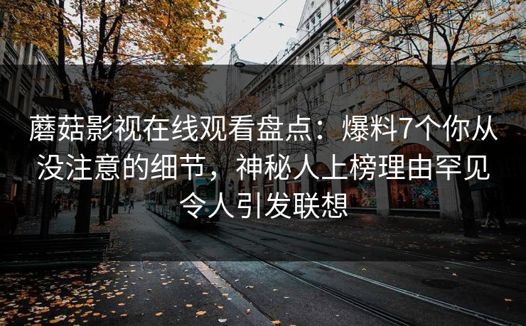 蘑菇影视在线观看盘点：爆料7个你从没注意的细节，神秘人上榜理由罕见令人引发联想