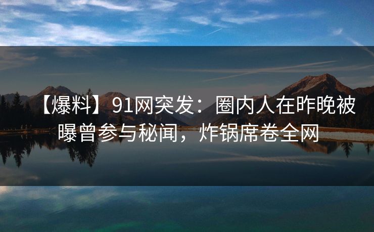 【爆料】91网突发：圈内人在昨晚被曝曾参与秘闻，炸锅席卷全网