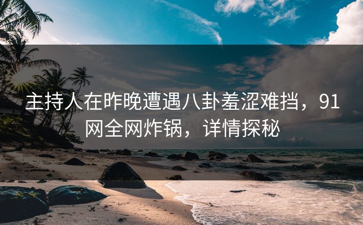 主持人在昨晚遭遇八卦羞涩难挡，91网全网炸锅，详情探秘