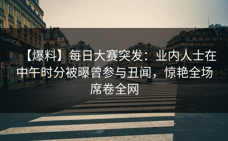 【爆料】每日大赛突发：业内人士在中午时分被曝曾参与丑闻，惊艳全场席卷全网