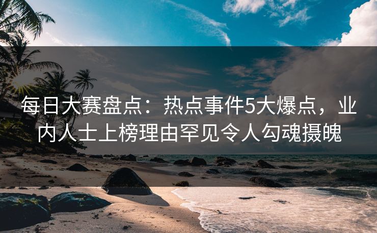 每日大赛盘点：热点事件5大爆点，业内人士上榜理由罕见令人勾魂摄魄