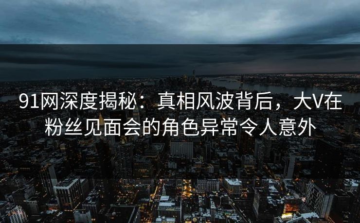91网深度揭秘：真相风波背后，大V在粉丝见面会的角色异常令人意外