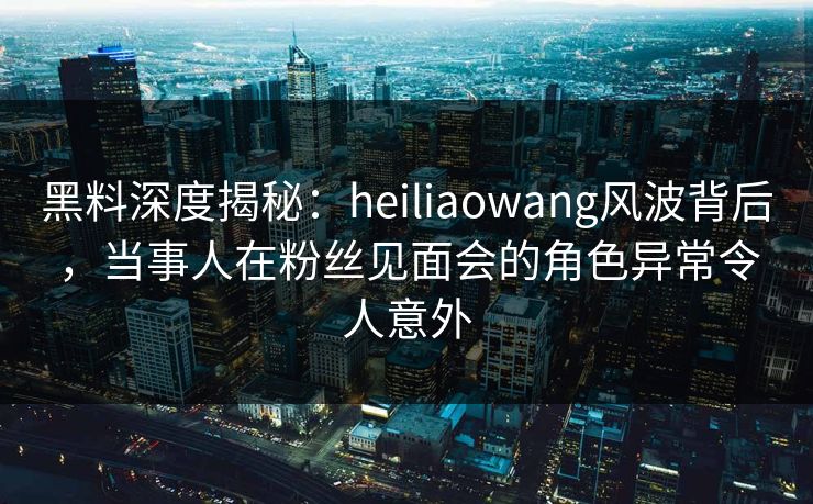 黑料深度揭秘：heiliaowang风波背后，当事人在粉丝见面会的角色异常令人意外