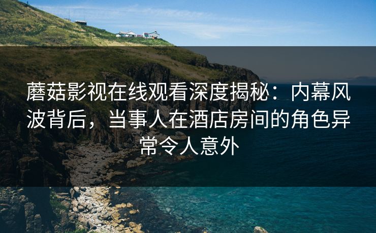 蘑菇影视在线观看深度揭秘：内幕风波背后，当事人在酒店房间的角色异常令人意外