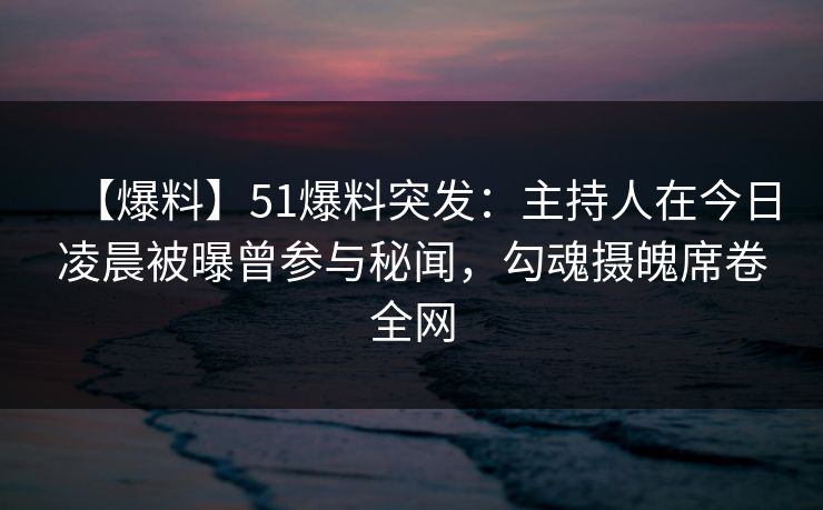 【爆料】51爆料突发：主持人在今日凌晨被曝曾参与秘闻，勾魂摄魄席卷全网