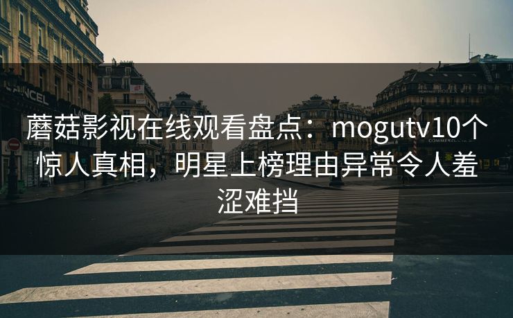 蘑菇影视在线观看盘点：mogutv10个惊人真相，明星上榜理由异常令人羞涩难挡
