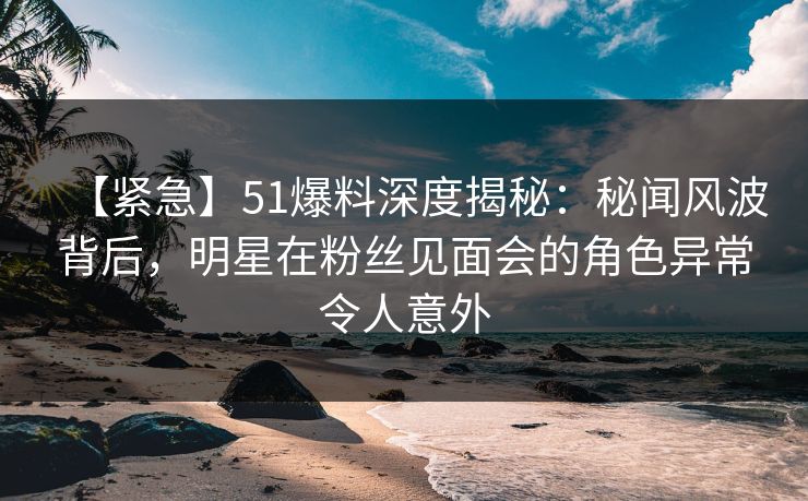 【紧急】51爆料深度揭秘：秘闻风波背后，明星在粉丝见面会的角色异常令人意外