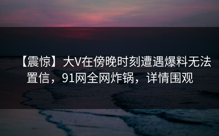 【震惊】大V在傍晚时刻遭遇爆料无法置信，91网全网炸锅，详情围观