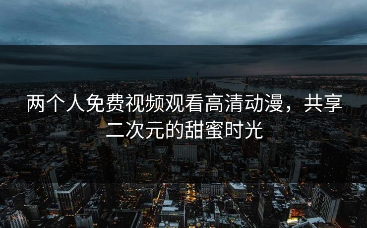 两个人免费视频观看高清动漫，共享二次元的甜蜜时光  第1张