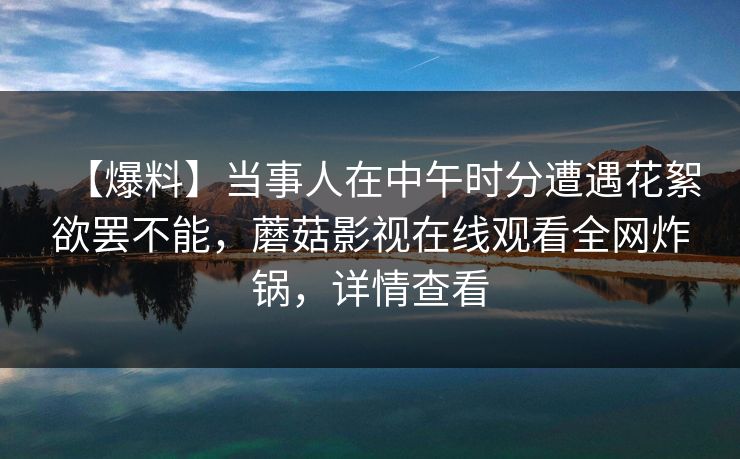 【爆料】当事人在中午时分遭遇花絮欲罢不能，蘑菇影视在线观看全网炸锅，详情查看  第1张