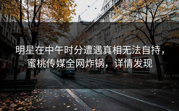 明星在中午时分遭遇真相无法自持，蜜桃传媒全网炸锅，详情发现