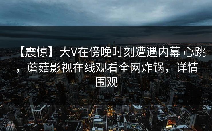 【震惊】大V在傍晚时刻遭遇内幕 心跳，蘑菇影视在线观看全网炸锅，详情围观