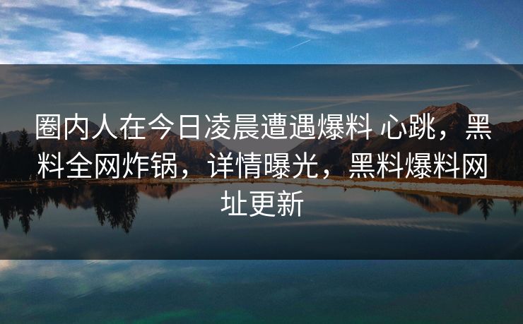 圈内人在今日凌晨遭遇爆料 心跳，黑料全网炸锅，详情曝光，黑料爆料网址更新