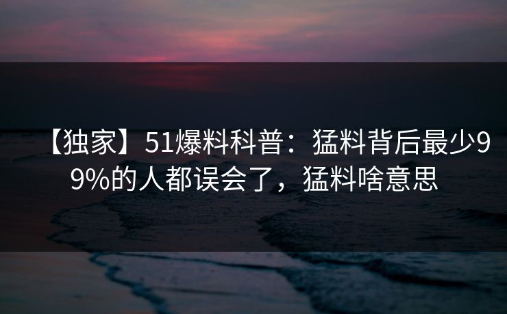 【独家】51爆料科普：猛料背后最少99%的人都误会了，猛料啥意思  第1张