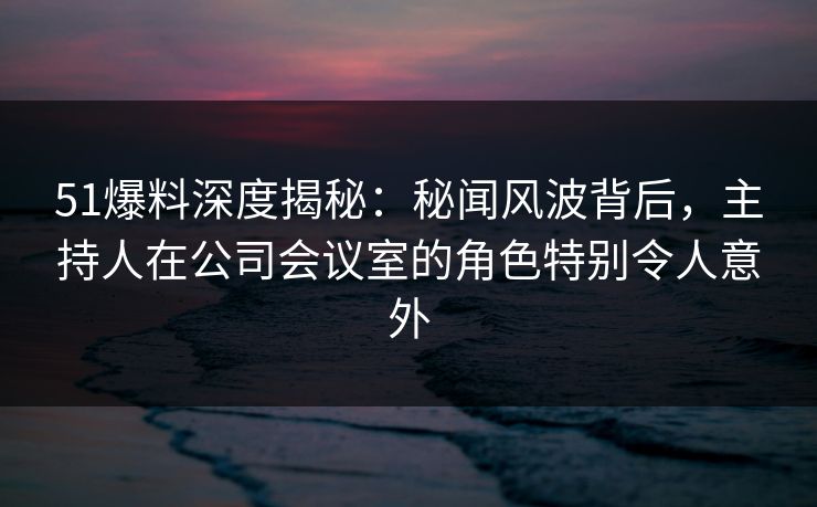 51爆料深度揭秘：秘闻风波背后，主持人在公司会议室的角色特别令人意外