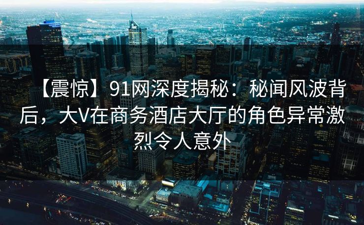 【震惊】91网深度揭秘：秘闻风波背后，大V在商务酒店大厅的角色异常激烈令人意外