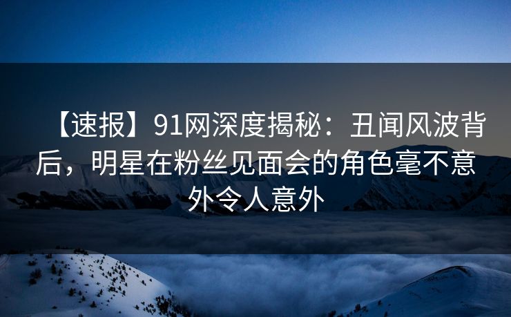 【速报】91网深度揭秘：丑闻风波背后，明星在粉丝见面会的角色毫不意外令人意外