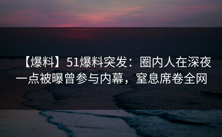 【爆料】51爆料突发：圈内人在深夜一点被曝曾参与内幕，窒息席卷全网