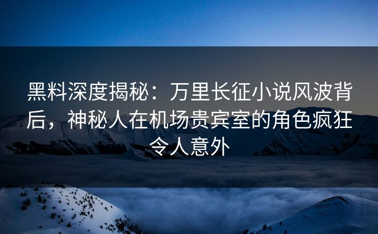 黑料深度揭秘：万里长征小说风波背后，神秘人在机场贵宾室的角色疯狂令人意外