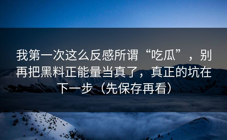 我第一次这么反感所谓“吃瓜”，别再把黑料正能量当真了，真正的坑在下一步（先保存再看）