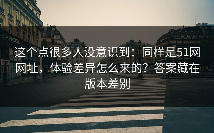 这个点很多人没意识到：同样是51网网址，体验差异怎么来的？答案藏在版本差别