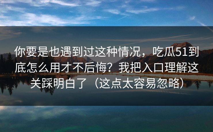 你要是也遇到过这种情况，吃瓜51到底怎么用才不后悔？我把入口理解这关踩明白了（这点太容易忽略）  第1张
