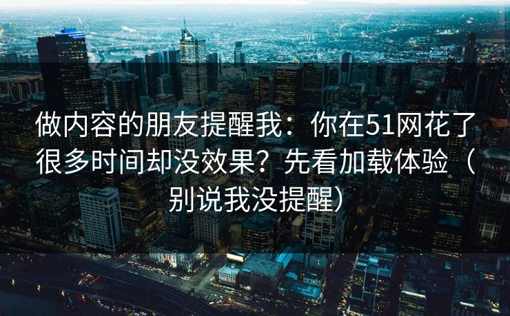 做内容的朋友提醒我：你在51网花了很多时间却没效果？先看加载体验（别说我没提醒）