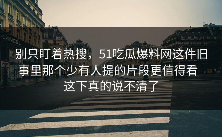别只盯着热搜，51吃瓜爆料网这件旧事里那个少有人提的片段更值得看｜这下真的说不清了